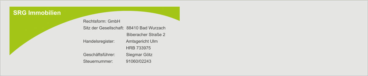 SRG Immobilien Rechtsform: GmbH Sitz der Gesellschaft:  88410 Bad Wurzach        Biberacher Straße 2 Handelsregister:  	Amtsgericht Ulm  	HRB 733975 Geschäftsführer: 	Siegmar Götz Steuernummer:   	91060/02243